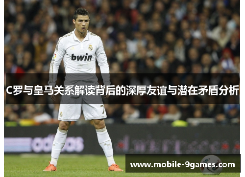 C罗与皇马关系解读背后的深厚友谊与潜在矛盾分析 C罗与皇马关系解读背后的深厚友谊与潜在矛盾分析