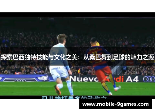 探索巴西独特技能与文化之美:从桑巴舞到足球的魅力之源 探索巴西独特技能与文化之美:从桑巴舞到足球的魅力之源