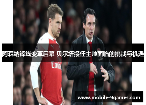 阿森纳锋线变革启幕 贝尔塔接任主帅面临的挑战与机遇
