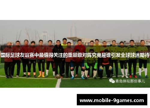 国际足球友谊赛中最值得关注的重量级对阵究竟是谁引发全球球迷期待